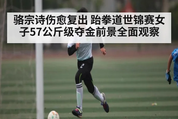 骆宗诗伤愈复出 跆拳道世锦赛女子57公斤级夺金前景全面观察